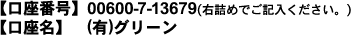 口座番号】00600-7-13679(右詰めでご記入ください。)
【口座名】 (有)グリーン
